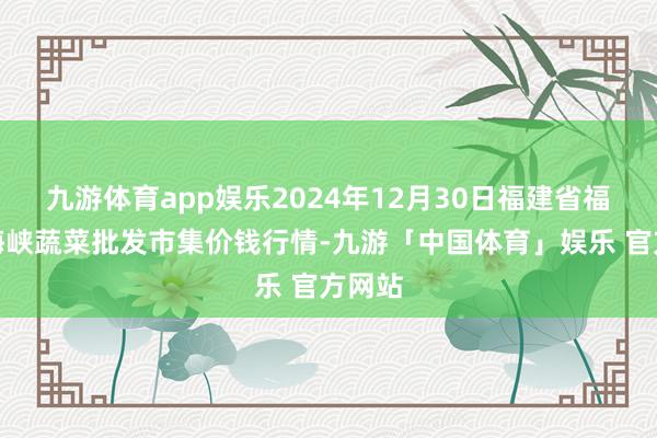 九游体育app娱乐2024年12月30日福建省福州市海峡蔬菜批发市集价钱行情-九游「中国体育」娱乐 官方网站
