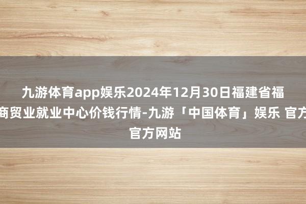 九游体育app娱乐2024年12月30日福建省福鼎市商贸业就业中心价钱行情-九游「中国体育」娱乐 官方网站