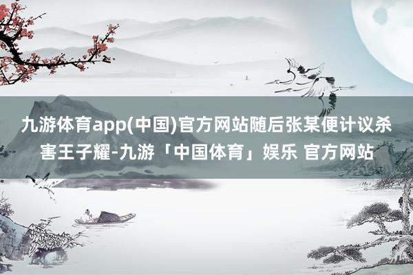 九游体育app(中国)官方网站随后张某便计议杀害王子耀-九游「中国体育」娱乐 官方网站