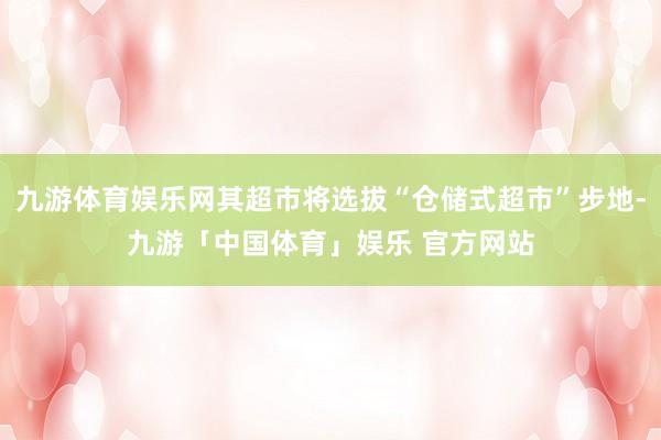 九游体育娱乐网其超市将选拔“仓储式超市”步地-九游「中国体育」娱乐 官方网站