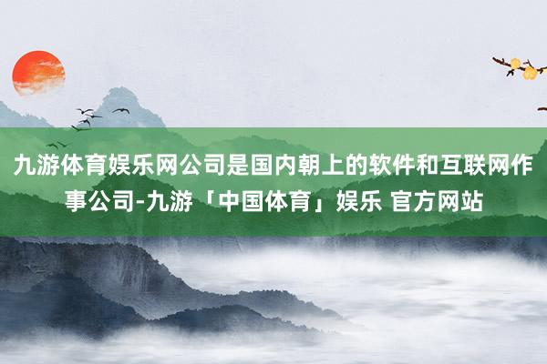 九游体育娱乐网公司是国内朝上的软件和互联网作事公司-九游「中国体育」娱乐 官方网站