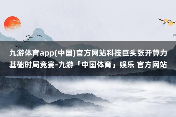 九游体育app(中国)官方网站科技巨头张开算力基础时局竞赛-九游「中国体育」娱乐 官方网站