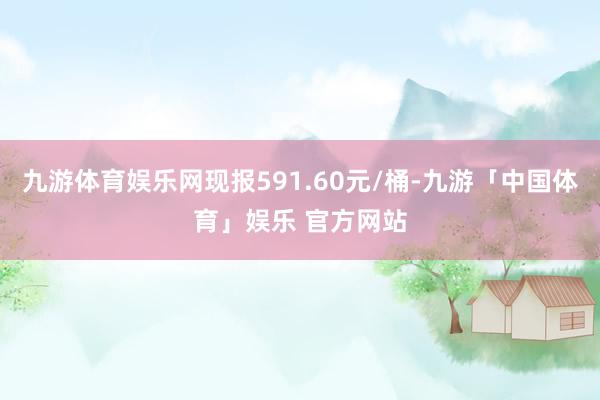 九游体育娱乐网现报591.60元/桶-九游「中国体育」娱乐 官方网站