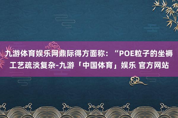 九游体育娱乐网鼎际得方面称：“POE粒子的坐褥工艺疏淡复杂-九游「中国体育」娱乐 官方网站