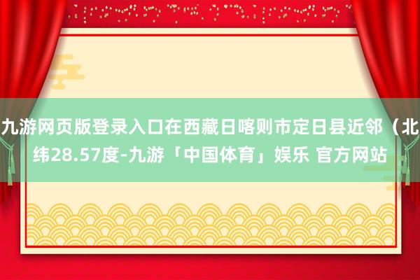 九游网页版登录入口在西藏日喀则市定日县近邻（北纬28.57度-九游「中国体育」娱乐 官方网站