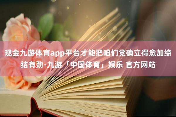 现金九游体育app平台才能把咱们党确立得愈加缔结有劲-九游「中国体育」娱乐 官方网站