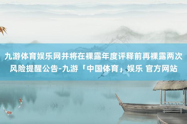 九游体育娱乐网并将在裸露年度评释前再裸露两次风险提醒公告-九游「中国体育」娱乐 官方网站