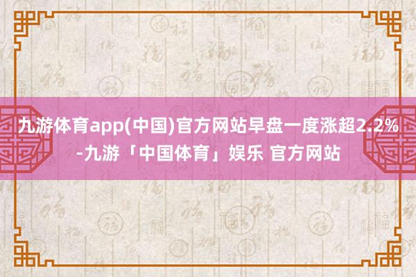 九游体育app(中国)官方网站早盘一度涨超2.2%-九游「中国体育」娱乐 官方网站