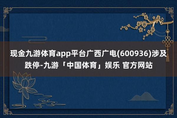 现金九游体育app平台广西广电(600936)涉及跌停-九游「中国体育」娱乐 官方网站