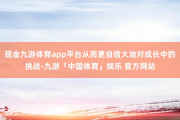 现金九游体育app平台从而更自信大地对成长中的挑战-九游「中国体育」娱乐 官方网站