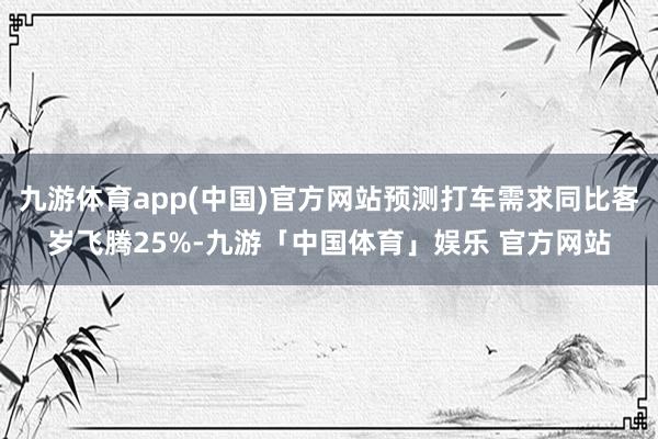 九游体育app(中国)官方网站预测打车需求同比客岁飞腾25%-九游「中国体育」娱乐 官方网站