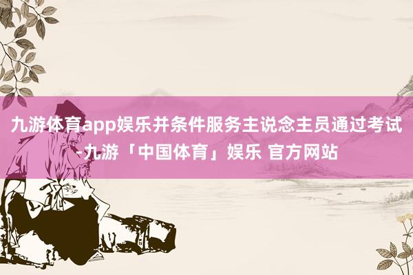 九游体育app娱乐并条件服务主说念主员通过考试-九游「中国体育」娱乐 官方网站