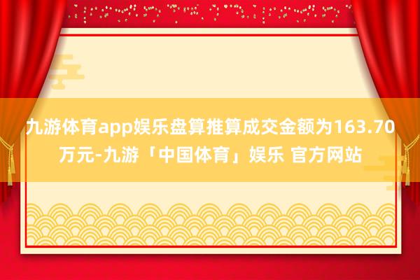 九游体育app娱乐盘算推算成交金额为163.70万元-九游「中国体育」娱乐 官方网站