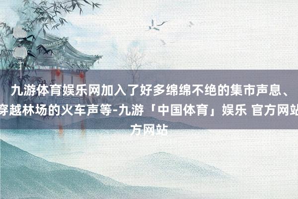 九游体育娱乐网加入了好多绵绵不绝的集市声息、穿越林场的火车声等-九游「中国体育」娱乐 官方网站