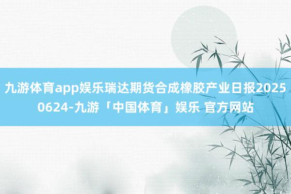 九游体育app娱乐瑞达期货合成橡胶产业日报20250624-九游「中国体育」娱乐 官方网站