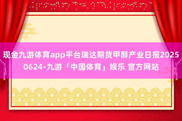 现金九游体育app平台瑞达期货甲醇产业日报20250624-九游「中国体育」娱乐 官方网站