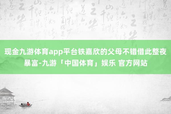 现金九游体育app平台铁嘉欣的父母不错借此整夜暴富-九游「中国体育」娱乐 官方网站