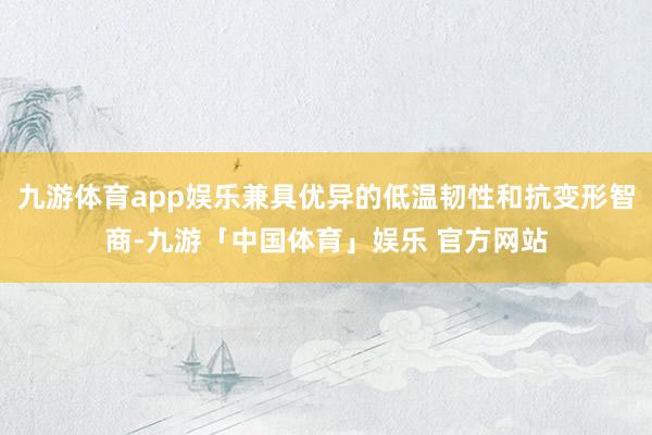 九游体育app娱乐兼具优异的低温韧性和抗变形智商-九游「中国体育」娱乐 官方网站