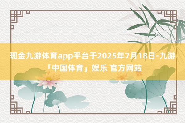 现金九游体育app平台于2025年7月18日-九游「中国体育」娱乐 官方网站