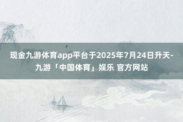 现金九游体育app平台于2025年7月24日升天-九游「中国体育」娱乐 官方网站