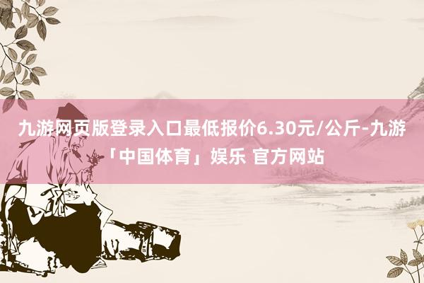 九游网页版登录入口最低报价6.30元/公斤-九游「中国体育」娱乐 官方网站